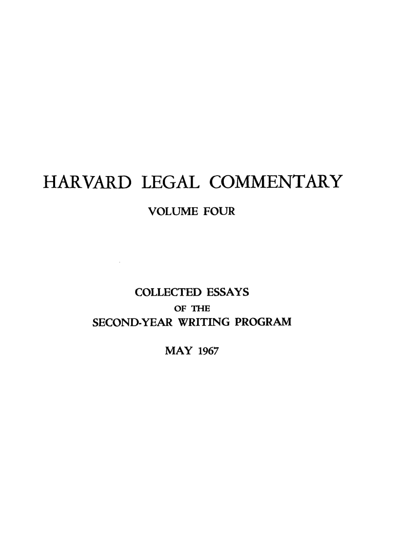 handle is hein.lbr/harlegcom0004 and id is 1 raw text is: HARVARD

LEGAL

COMMENTARY

VOLUME FOUR
COLLECTED ESSAYS
OF THE
SECOND-YEAR WRITING PROGRAM

MAY 1967


