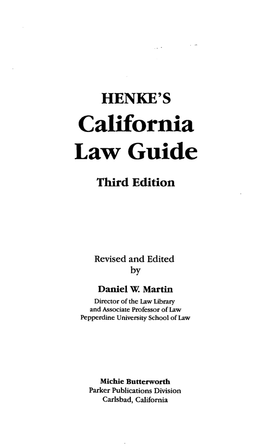handle is hein.lbr/hcalwgu0001 and id is 1 raw text is: 






      HENKE'S

 California

Law Guide

     Third Edition





     Revised and Edited
            by
     Daniel W. Martin
     Director of the Law Library
   and Associate Professor of Law
 Pepperdine University School of Law




      Michie Butterworth
   Parker Publications Division
      Carlsbad, California


