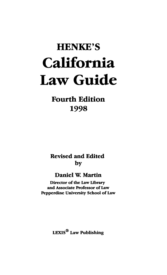 handle is hein.lbr/hcalwgufor0001 and id is 1 raw text is: 




     HENKE'S

 California

Law Guide

    Fourth Edition
         1998





   Revised and Edited
           by
    Daniel W. Martin
    Director of the Law Library
  and Associate Professor of Law
Pepperdine University School of Law


LEXIS® Law Publishing


