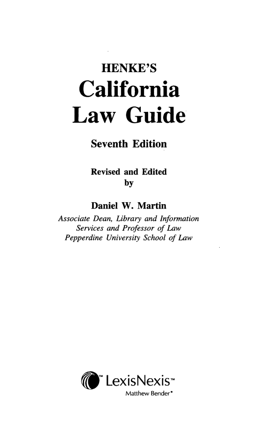 handle is hein.lbr/hcalwgusev0001 and id is 1 raw text is: 



HENKE'S


    California

    Law Guide

       Seventh Edition

       Revised and Edited
              by
       Daniel W. Martin
Associate Dean, Library and Information
    Services and Professor of Law
 Pepperdine University School of Law









     * LexisNexis-
              Matthew Bender*


