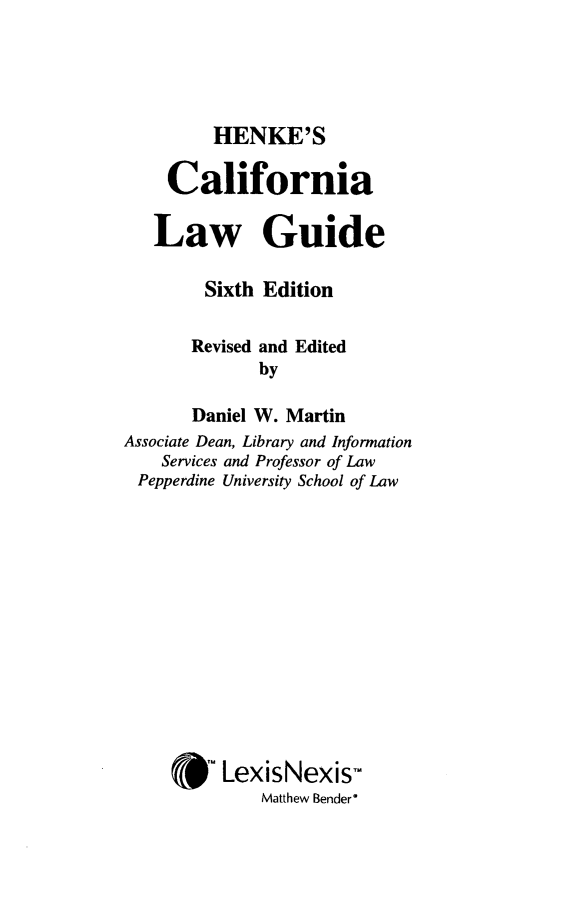 handle is hein.lbr/hcalwgusix0001 and id is 1 raw text is: 



HENKE'S


    California

    Law Guide

        Sixth Edition

        Revised and Edited
              by
       Daniel W. Martin
Associate Dean, Library and Information
    Services and Professor of Law
 Pepperdine University School of Law









     *m LexisNexis
              Matthew Bender'


