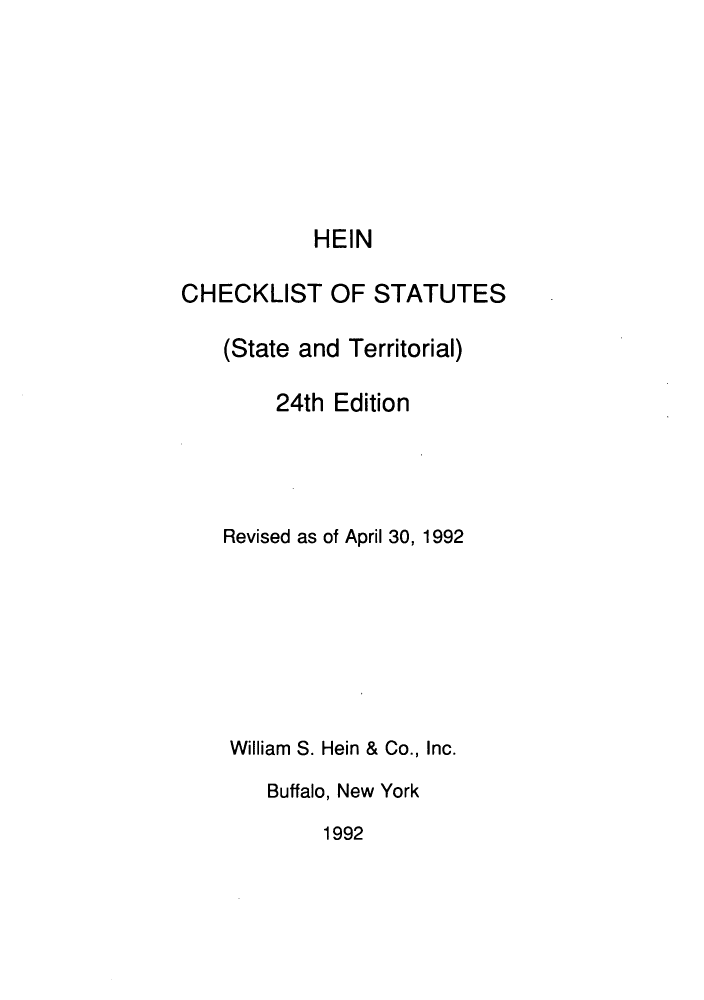 handle is hein.lbr/hechers0024 and id is 1 raw text is: HEIN
CHECKLIST OF STATUTES
(State and Territorial)
24th Edition
Revised as of April 30, 1992
William S. Hein & Co., Inc.
Buffalo, New York
1992


