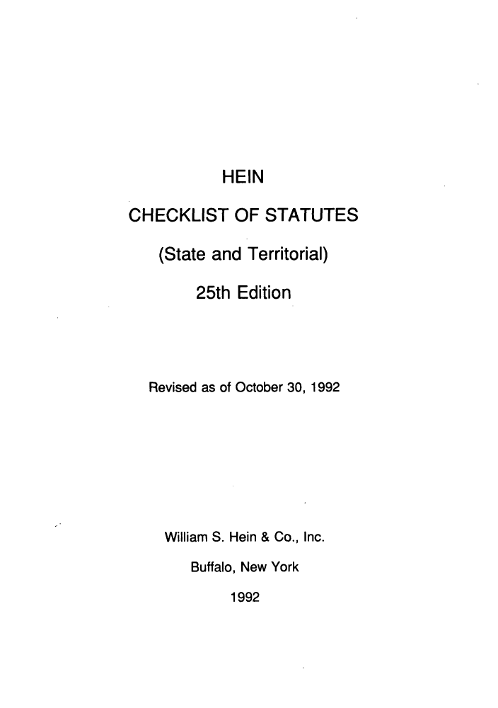 handle is hein.lbr/hechers0025 and id is 1 raw text is: HEIN
CHECKLIST OF STATUTES
(State and Territorial)
25th Edition
Revised as of October 30, 1992
William S. Hein & Co., Inc.
Buffalo, New York

1992


