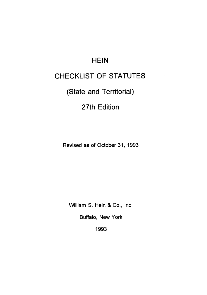 handle is hein.lbr/hechers0027 and id is 1 raw text is: HEIN
CHECKLIST OF STATUTES
(State and Territorial)
27th Edition
Revised as of October 31, 1993
William S. Hein & Co., Inc.
Buffalo, New York
1993


