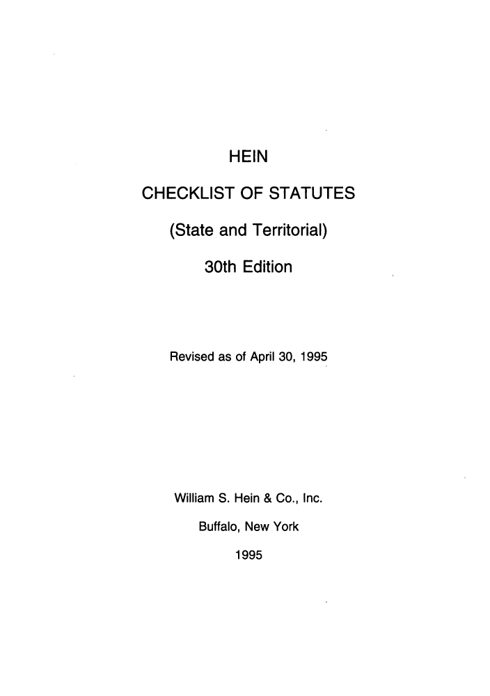 handle is hein.lbr/hechers0030 and id is 1 raw text is: HEIN
CHECKLIST OF STATUTES
(State and Territorial)
30th Edition
Revised as of April 30, 1995
William S. Hein & Co., Inc.
Buffalo, New York
1995


