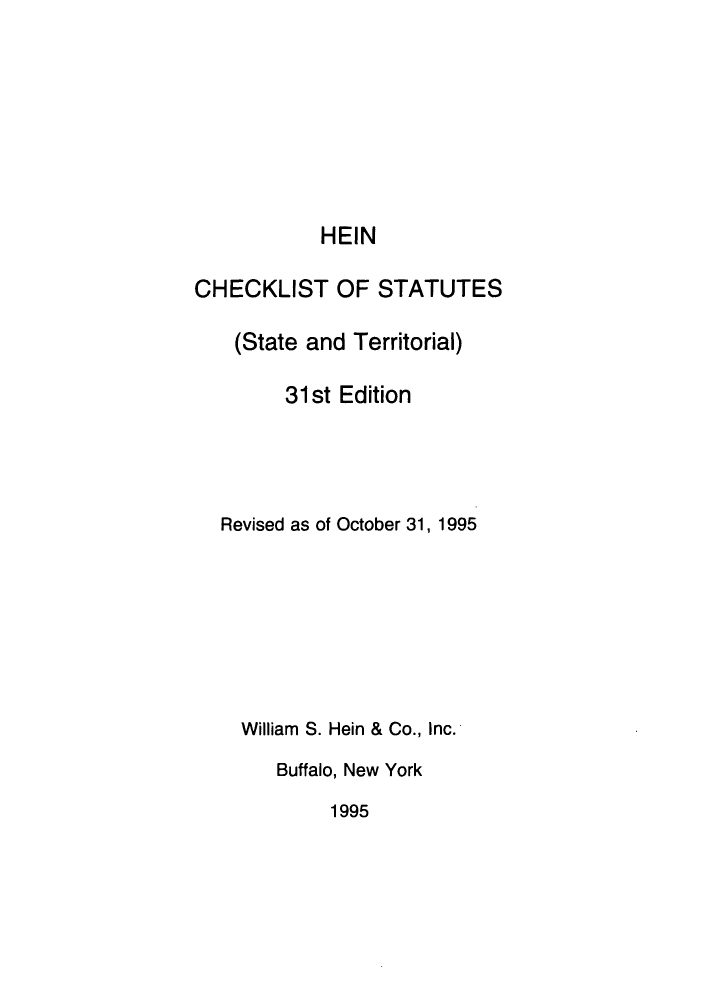 handle is hein.lbr/hechers0031 and id is 1 raw text is: HEIN
CHECKLIST OF STATUTES
(State and Territorial)
31st Edition
Revised as of October 31, 1995
William S. Hein & Co., Inc.
Buffalo, New York
1995


