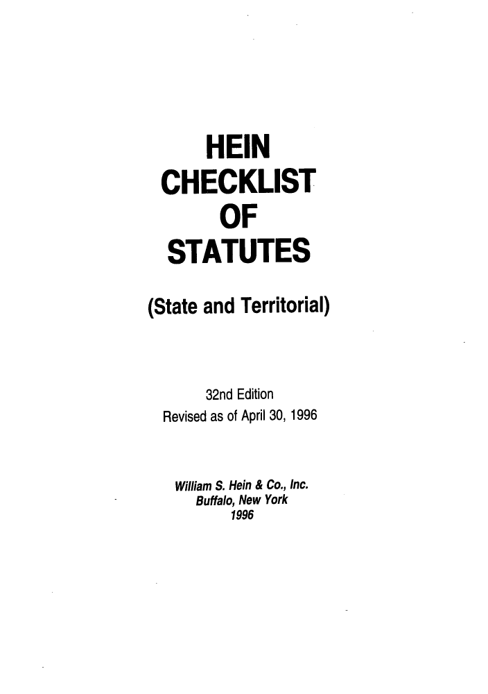 handle is hein.lbr/hechers0032 and id is 1 raw text is: HEIN
CHECKLIST
OF
STATUTES
(State and Territorial)
32nd Edition
Revised as of April 30, 1996
William S. Hein & Co., Inc.
Buffalo, New York
1996


