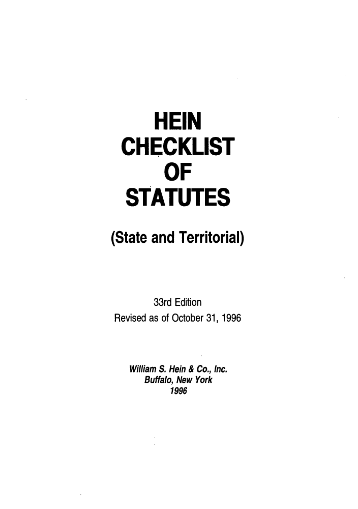 handle is hein.lbr/hechers0033 and id is 1 raw text is: HEIN
CHECKLIST
OF
STATUTES
(State and Territorial)
33rd Edition
Revised as of October 31, 1996
William S. Hein & Co., Inc.
Buffalo, New York
1996


