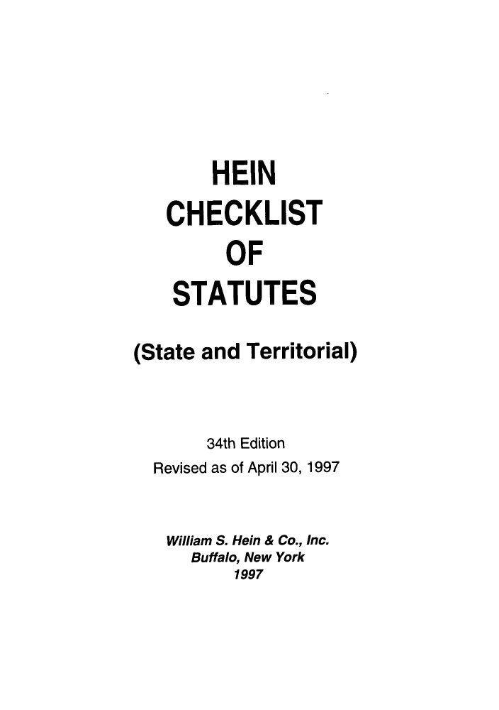 handle is hein.lbr/hechers0034 and id is 1 raw text is: HEIN
CHECKLIST
OF
STATUTES

(State and Territorial)
34th Edition
Revised as of April 30, 1997
William S. Hein & Co., Inc.
Buffalo, New York
1997


