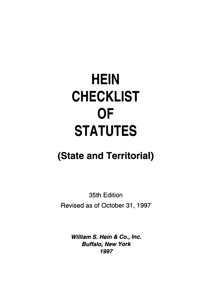 handle is hein.lbr/hechers0035 and id is 1 raw text is: HEIN
CHECKLIST
OF
STATUTES

(State and Territorial)
35th Edition
Revised as of October 31, 1997
William S. Hein & Co., Inc.
Buffalo, New York
1997


