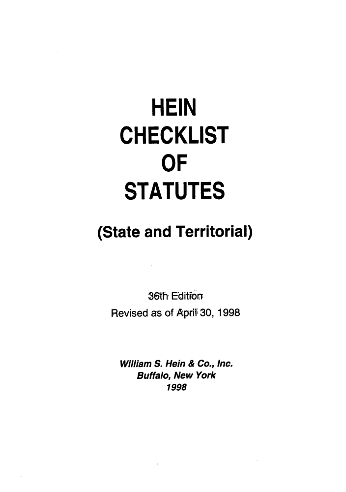 handle is hein.lbr/hechers0036 and id is 1 raw text is: HEIN
CHECKLIST
OF
STATUTES
(State and Territorial)
36th Editiorn
Revised as of April 30, 1998
William S. Hein & Co., Inc.
Buffalo, New York
1998


