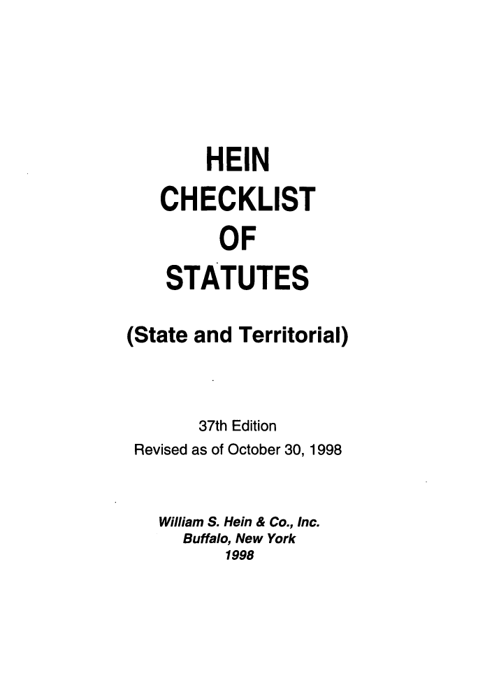 handle is hein.lbr/hechers0037 and id is 1 raw text is: HEIN
CHECKLIST
OF
STATUTES
(State and Territorial)
37th Edition
Revised as of October 30, 1998
William S. Hein & Co., Inc.
Buffalo, New York
1998


