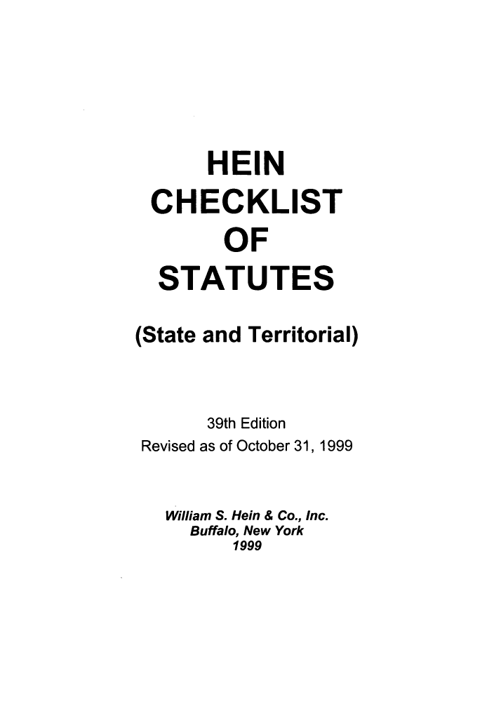 handle is hein.lbr/hechers0039 and id is 1 raw text is: HEIN
CHECKLIST
OF
STATUTES
(State and Territorial)
39th Edition
Revised as of October 31, 1999
William S. Hein & Co., Inc.
Buffalo, New York
1999


