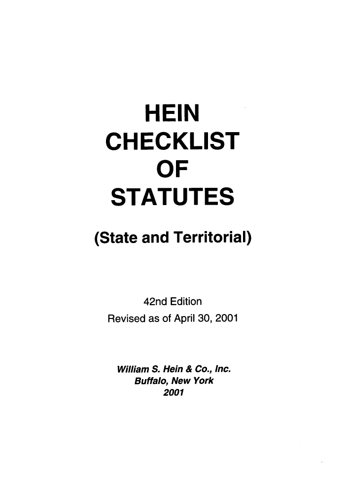 handle is hein.lbr/hechers0042 and id is 1 raw text is: HEIN
CHECKLIST
OF
STATUTES
(State and Territorial)
42nd Edition
Revised as of April 30, 2001
William S. Hein & Co., Inc.
Buffalo, New York
2001


