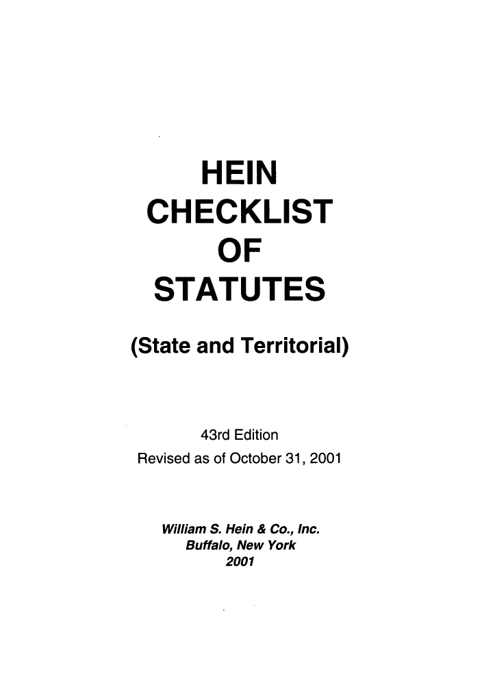 handle is hein.lbr/hechers0043 and id is 1 raw text is: HEIN
CHECKLIST
OF
STATUTES
(State and Territorial)
43rd Edition
Revised as of October 31, 2001
William S. Hein & Co., Inc.
Buffalo, New York
2001


