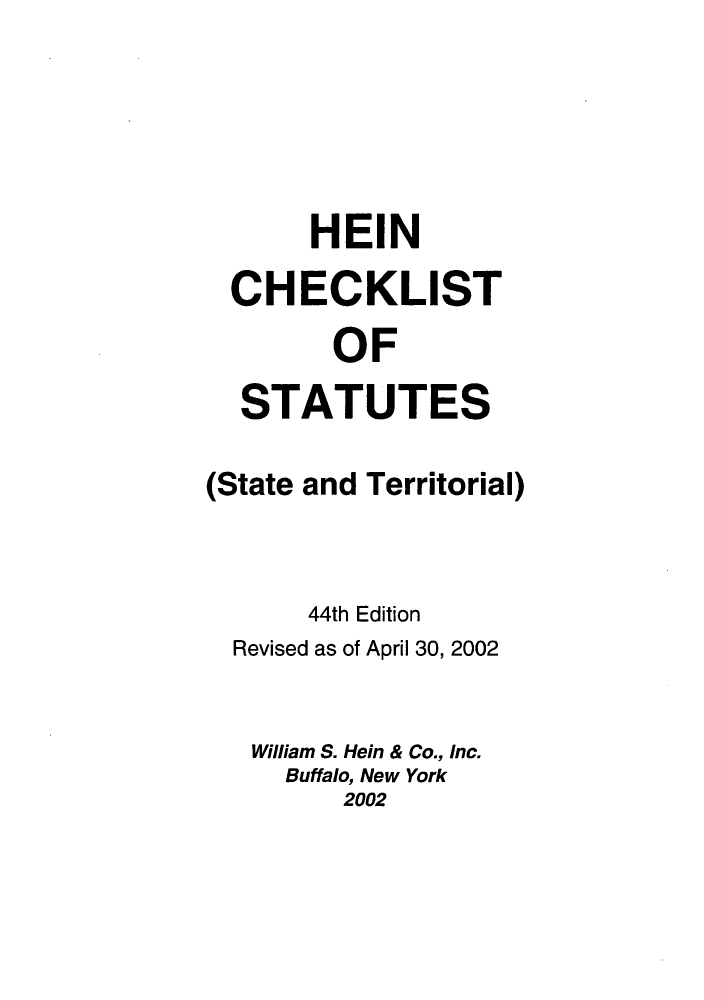 handle is hein.lbr/hechers0044 and id is 1 raw text is: HEIN
CHECKLIST
OF
STATUTES
(State and Territorial)
44th Edition
Revised as of April 30, 2002
William S. Hein & Co., Inc.
Buffalo, New York
2002


