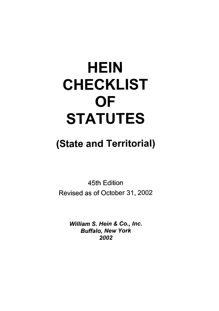 handle is hein.lbr/hechers0045 and id is 1 raw text is: HEIN
CHECKLIST
OF
STATUTES
(State and Territorial)
45th Edition
Revised as of October 31, 2002
William S. Hein & Co., Inc.
Buffalo, New York
2002


