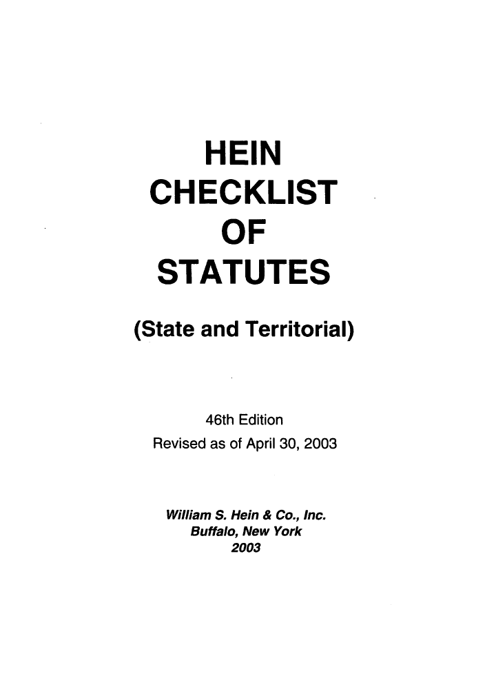 handle is hein.lbr/hechers0046 and id is 1 raw text is: HEIN
CHECKLIST
OF
STATUTES
(State and Territorial)
46th Edition
Revised as of April 30, 2003
William S. Hein & Co., Inc.
Buffalo, New York
2003


