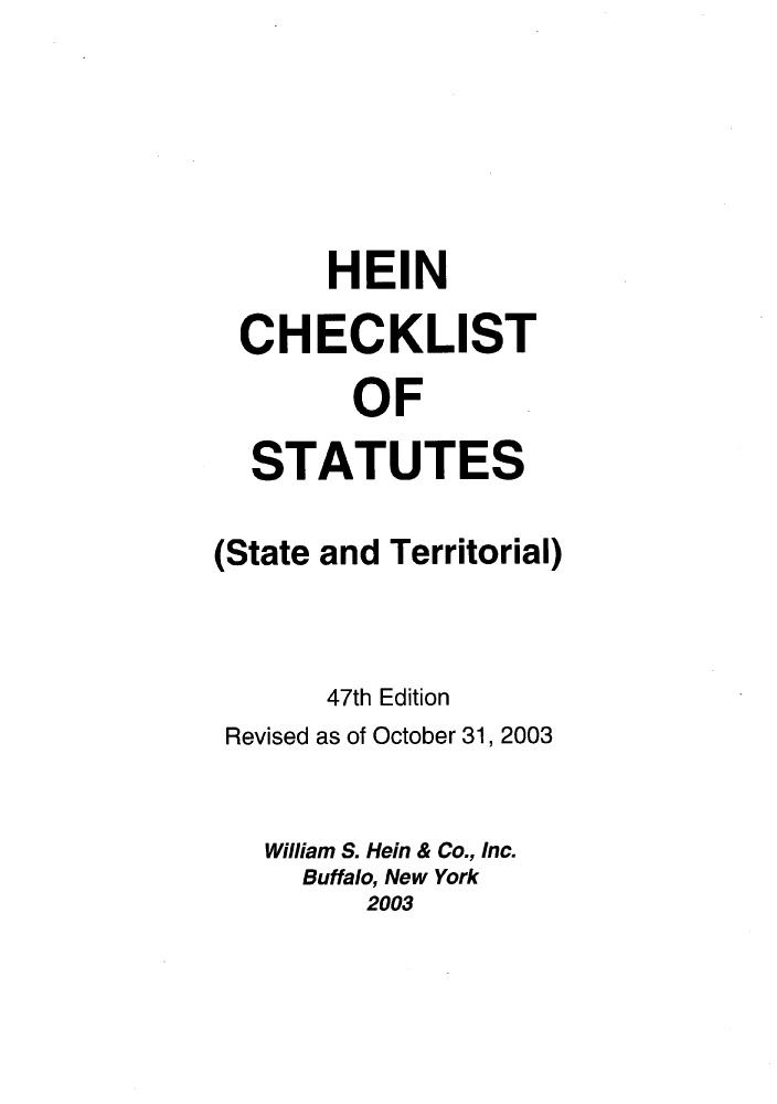 handle is hein.lbr/hechers0047 and id is 1 raw text is: HEIN
CHECKLIST
OF
STATUTES
(State and Territorial)
47th Edition
Revised as of October 31, 2003
William S. Hein & Co., Inc.
Buffalo, New York
2003


