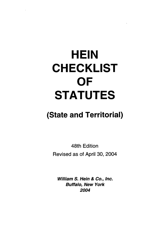 handle is hein.lbr/hechers0048 and id is 1 raw text is: HEIN
CHECKLIST
OF
STATUTES
(State and Territorial)
48th Edition
Revised as of April 30, 2004
William S. Hein & Co., Inc.
Buffalo, New York
2004



