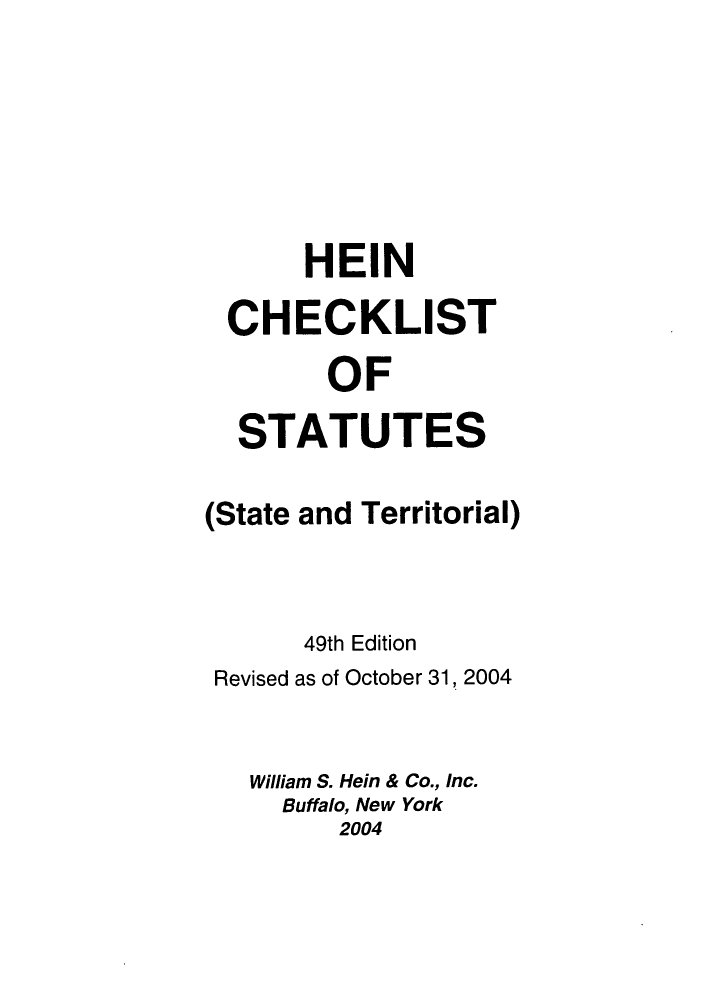 handle is hein.lbr/hechers0049 and id is 1 raw text is: HEIN
CHECKLIST
OF
STATUTES
(State and Territorial)
49th Edition
Revised as of October 31, 2004
William S. Hein & Co., Inc.
Buffalo, New York
2004


