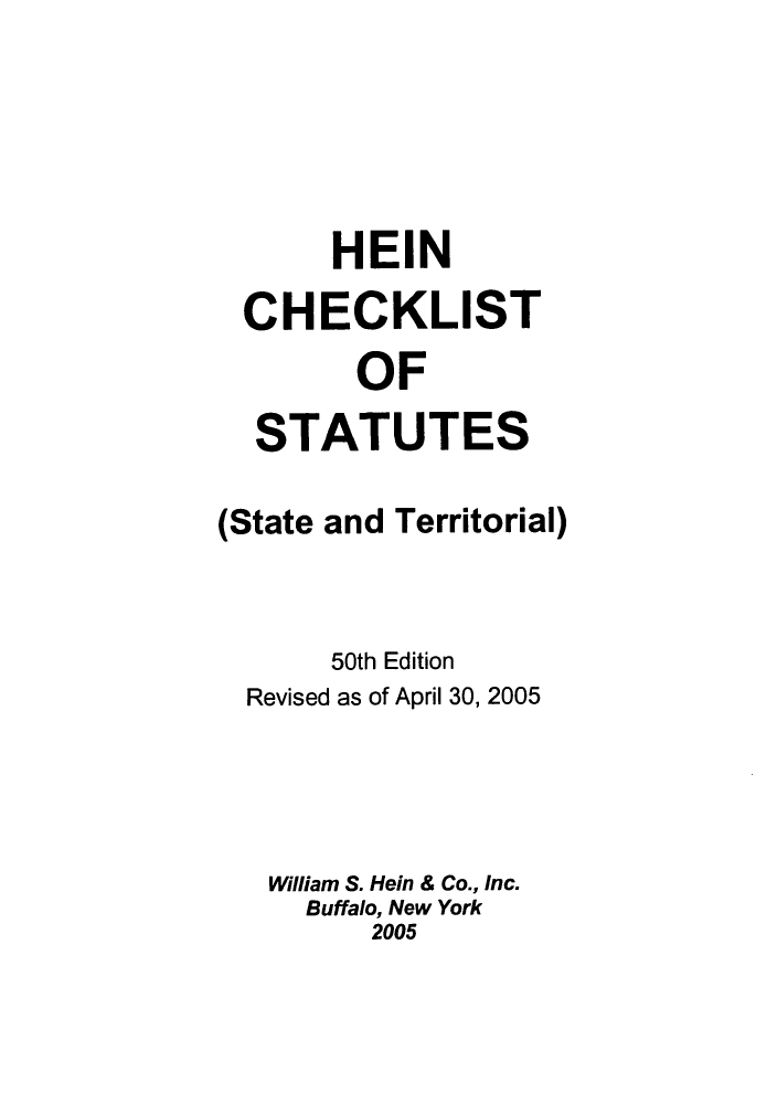 handle is hein.lbr/hechers0050 and id is 1 raw text is: HEIN
CHECKLIST
OF
STATUTES
(State and Territorial)
50th Edition
Revised as of April 30, 2005
William S. Hein & Co., Inc.
Buffalo, New York
2005


