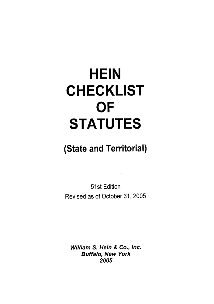 handle is hein.lbr/hechers0051 and id is 1 raw text is: HEIN
CHECKLIST
OF
STATUTES
(State and Territorial)
51st Edition
Revised as of October 31, 2005
William S. Hein & Co., Inc.
Buffalo, New York
2005


