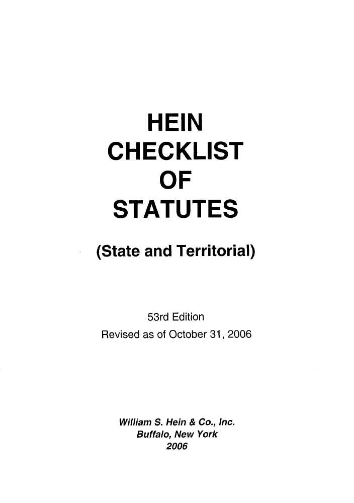 handle is hein.lbr/hechers0053 and id is 1 raw text is: HEIN
CHECKLIST
OF
STATUTES
(State and Territorial)
53rd Edition
Revised as of October 31, 2006
William S. Hein & Co., Inc.
Buffalo, New York
2006


