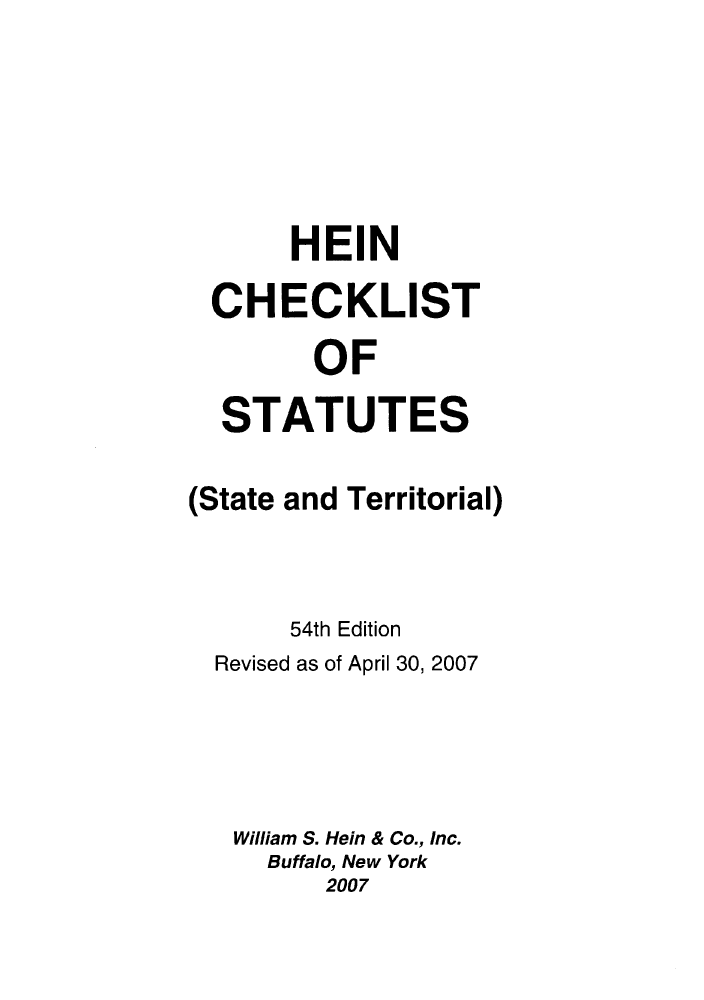 handle is hein.lbr/hechers0054 and id is 1 raw text is: HEIN
CHECKLIST
OF
STATUTES
(State and Territorial)
54th Edition
Revised as of April 30, 2007
William S. Hein & Co., Inc.
Buffalo, New York
2007


