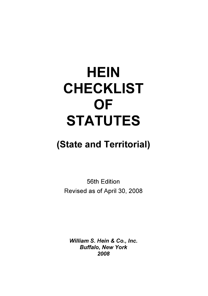 handle is hein.lbr/hechers0056 and id is 1 raw text is: HEIN
CHECKLIST
OF
STATUTES
(State and Territorial)
56th Edition
Revised as of April 30, 2008
William S. Hein & Co., Inc.
Buffalo, New York
2008


