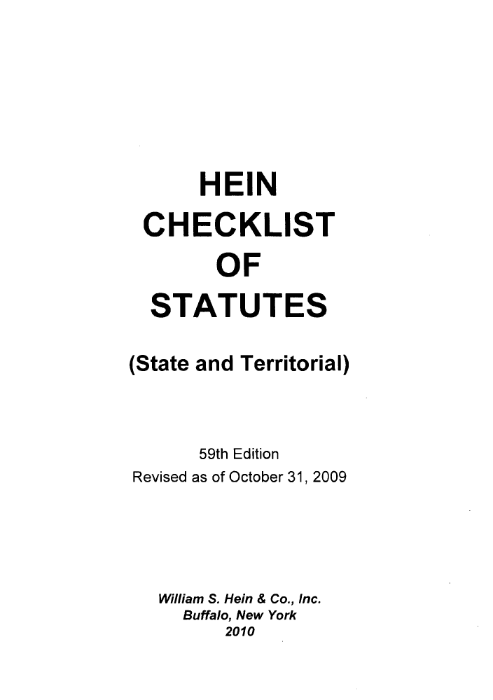 handle is hein.lbr/hechers0059 and id is 1 raw text is: HEIN
CHECKLIST
OF
STATUTES
(State and Territorial)
59th Edition
Revised as of October 31, 2009
William S. Hein & Co., Inc.
Buffalo, New York
2010


