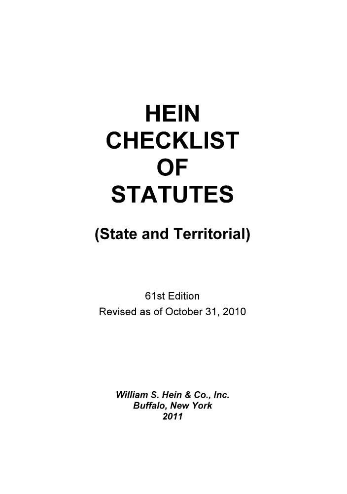 handle is hein.lbr/hechers0061 and id is 1 raw text is: HEIN
CHECKLIST
OF
STATUTES
(State and Territorial)
61st Edition
Revised as of October 31, 2010
William S. Hein & Co., Inc.
Buffalo, New York
2011


