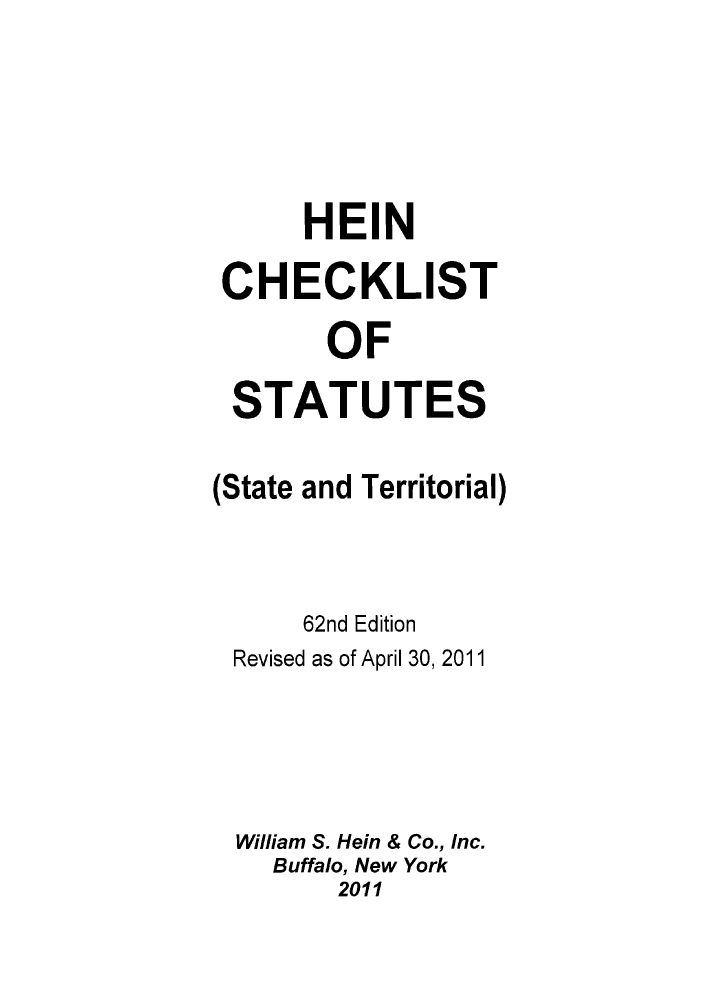 handle is hein.lbr/hechers0062 and id is 1 raw text is: HEIN
CHECKLIST
OF
STATUTES

(State

and Territorial)

62nd Edition
Revised as of April 30, 2011
William S. Hein & Co., Inc.
Buffalo, New York
2011


