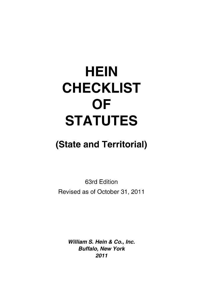 handle is hein.lbr/hechers0063 and id is 1 raw text is: HEIN
CHECKLIST
OF
STATUTES
(State and Territorial)
63rd Edition
Revised as of October 31, 2011
William S. Hein & Co., Inc.
Buffalo, New York
2011


