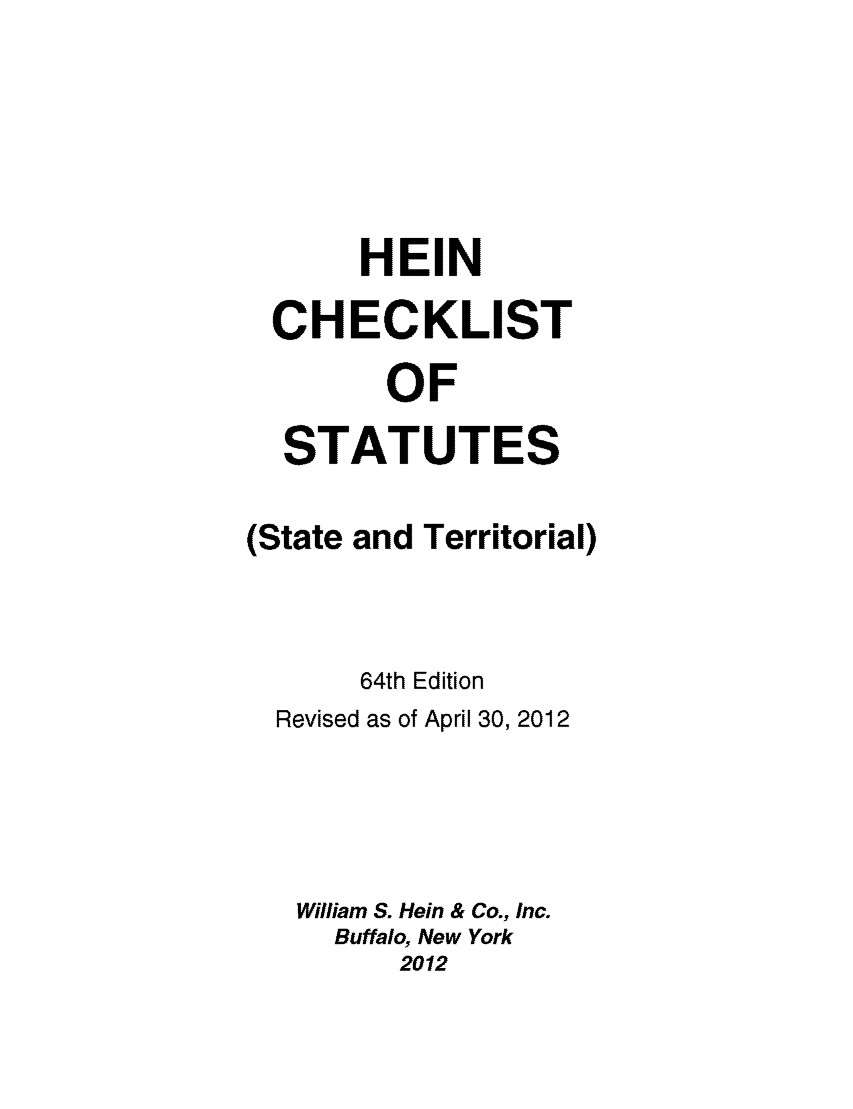 handle is hein.lbr/hechers0064 and id is 1 raw text is: HEIN
CHECKLI ST
OF
STATUTES

(State

and Territorial)

64th Edition
Revised as of April 30, 2012
William S. Hein & Co., Inc.
Buffalo, New York
2012


