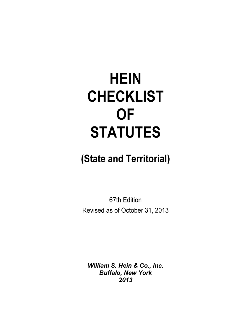handle is hein.lbr/hechers0067 and id is 1 raw text is: ï»¿HEIN
CHECKLIST
OF
STATUTES

(State

and Territorial)

67th Edition
Revised as of October 31, 2013
William S. Hein & Co., Inc.
Buffalo, New York
2013


