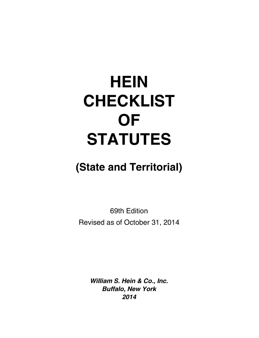 handle is hein.lbr/hechers0069 and id is 1 raw text is: 





     HEIN
CHECKLIST
       OF
 STATUTES


(State


and Territorial)


      69th Edition
Revised as of October 31, 2014




  William S. Hein & Co., Inc.
    Buffalo, New York
        2014


