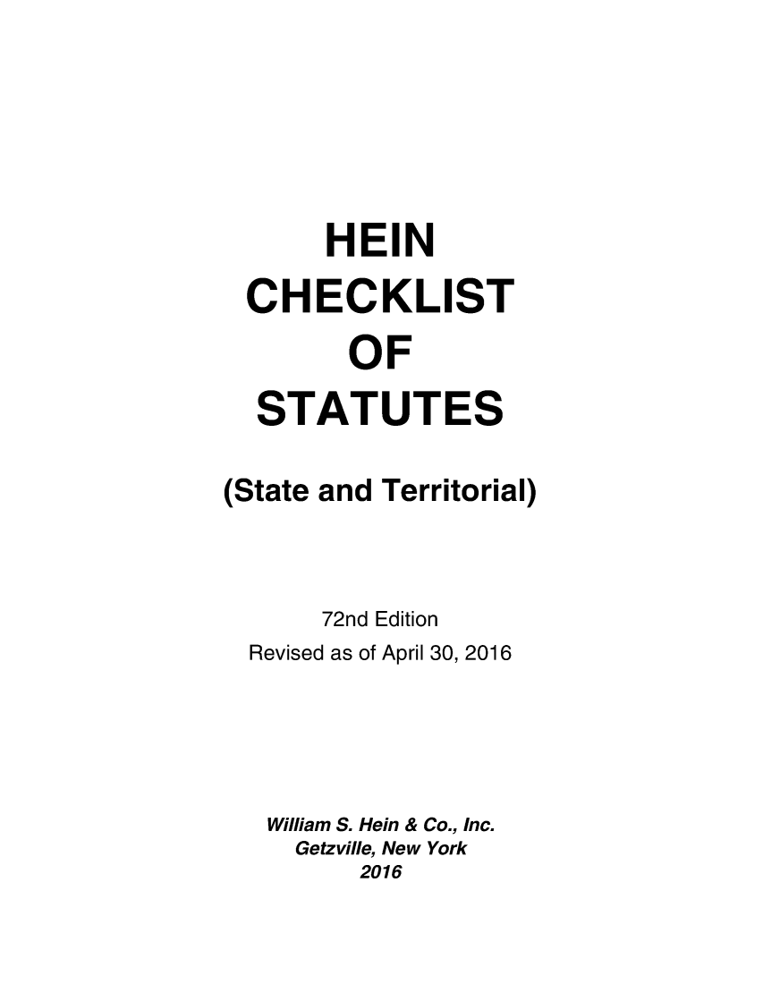 handle is hein.lbr/hechers0072 and id is 1 raw text is: 






       HEIN

  CHECKLIST

        OF

  STATUTES

(State and Territorial)



       72nd Edition
  Revised as of April 30, 2016




  William S. Hein & Co., Inc.
     Getzville, New York
         2016


