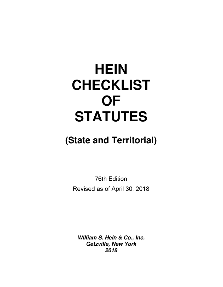handle is hein.lbr/hechers0076 and id is 1 raw text is: 






       HEIN

  CHECKLIST

        OF

  STATUTES

(State and Territorial)



       76th Edition
  Revised as of April 30, 2018




  William S. Hein & Co., Inc.
     Getzville, New York
         2018


