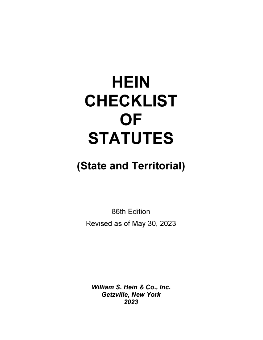 handle is hein.lbr/hechers0086 and id is 1 raw text is: 





     HEIN
CHECKLIST
       OF
 STATUTES


(State


and Territorial)


     86th Edition
Revised as of May 30, 2023




William S. Hein & Co., Inc.
   Getzville, New York
       2023


