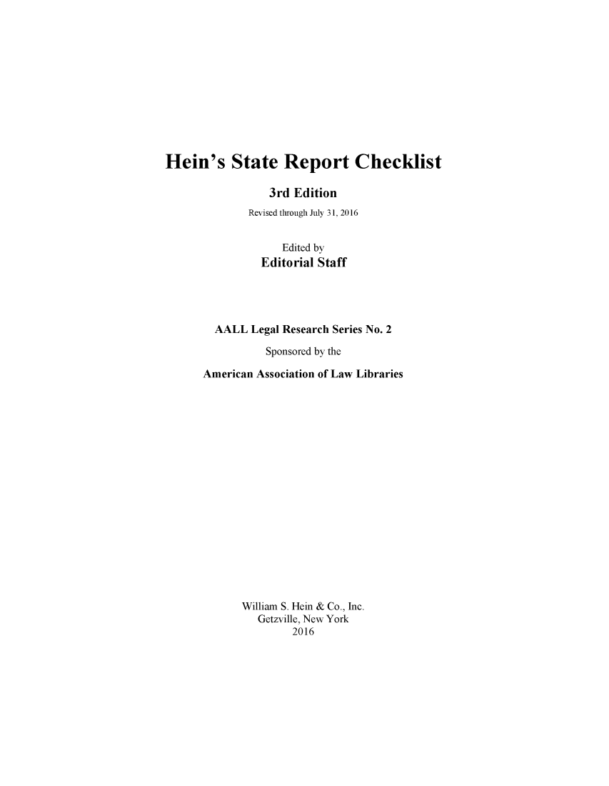 handle is hein.lbr/heinsrc0001 and id is 1 raw text is: 












Hein's State Report Checklist

                 3rd Edition
              Revised through July 31, 2016


                   Edited by
                Editorial Staff




        AALL Legal Research Series No. 2

                 Sponsored by the

      American Association of Law Libraries


















             William S. Hein & Co., Inc.
               Getzville, New York
                     2016


