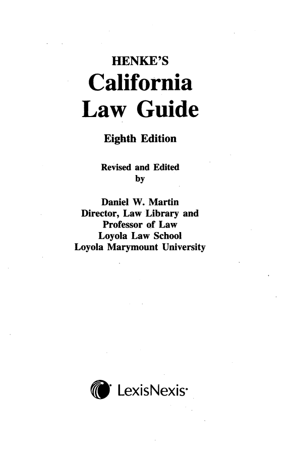 handle is hein.lbr/hencalgu0001 and id is 1 raw text is: 


HENKE'S


  California

  Law Guide

     Eighth Edition

     Revised and Edited
          by
     Daniel W. Martin
 Director, Law Library and
     Professor of Law
     Loyola Law School
Loyola Marymount University









   * LexisNexis-


