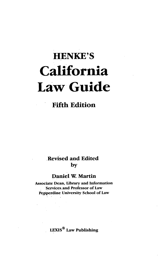 handle is hein.lbr/hencalgufif0001 and id is 1 raw text is: 





      HENKE'S

  California

  Law Guide

      Fifth Edition






    .Revised and Edited
            by
      Daniel W. Martin
Associate Dean, Library and Information
    Services, and Professor of Law
 Pepperdine University School of Law


LEXIS® Law Publishing


