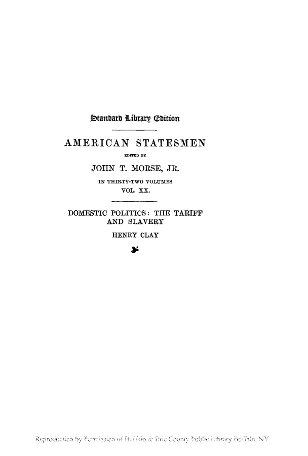handle is hein.lbr/henclste0002 and id is 1 raw text is: 9tanbar Librarr tbition
AMERICAN STATESMEN
EDITED BY
JOHN T. MORSE, JR.
IN THIRTY-TWO VOLUMES
VOL. XX.
DOMESTIC POLITICS: THE TARIFF
AND SLAVERY
HENRY CLAY

R d obP so   ulo Ei on  u b   B   NY


