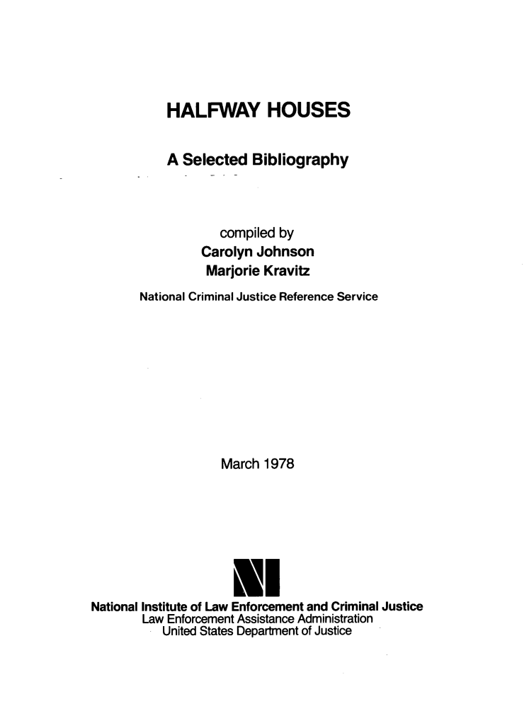handle is hein.lbr/hlfwhss0001 and id is 1 raw text is: 





           HALFWAY HOUSES


           A  Selected  Bibliography



                   compiled by
                Carolyn  Johnson
                Marjorie  Kravitz
       National Criminal Justice Reference Service









                    March 1978







                    IL
National Institute of Law Enforcement and Criminal Justice
        Law Enforcement Assistance Administration
           United States Department of Justice


