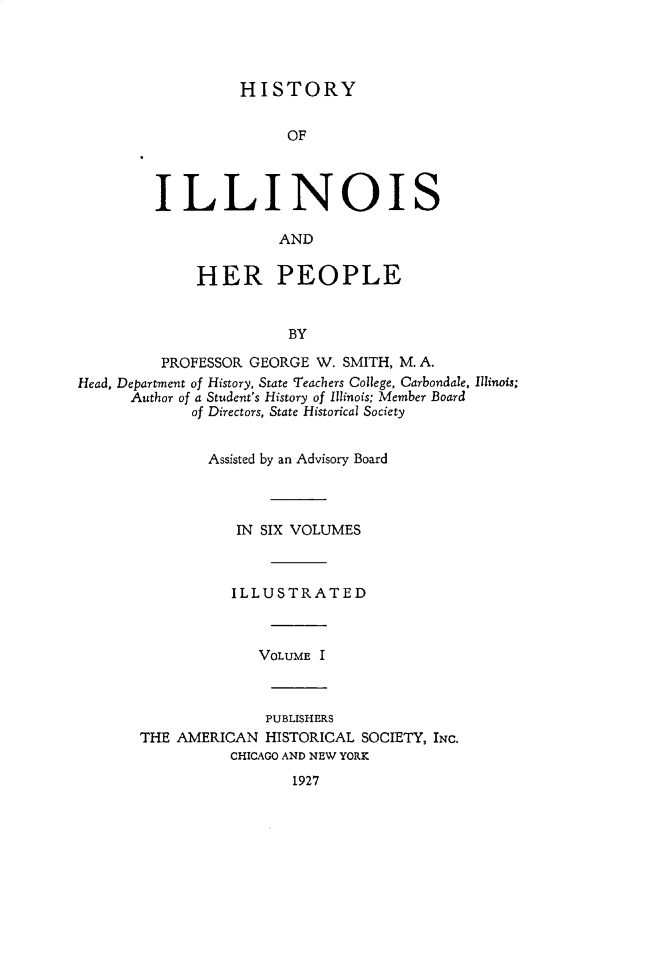 handle is hein.lbr/hstyilop0001 and id is 1 raw text is: 




          HISTORY


               OF



ILLINOIS

              AND


              HER PEOPLE


                        BY

          PROFESSOR GEORGE W. SMITH, M. A.
Head, Department of History, State Teachers College, Carbondale, Illinois;
      Author of a Student's History of Illinois; Member Board
             of Directors, State Historical Society


        Assisted by an Advisory Board



           IN SIX VOLUMES



           ILLUSTRATED



              VOLUME I



              PUBLISHERS
THE AMERICAN  HISTORICAL SOCIETY, INc.
          CHICAGO AND NEW YORK
                 1927


