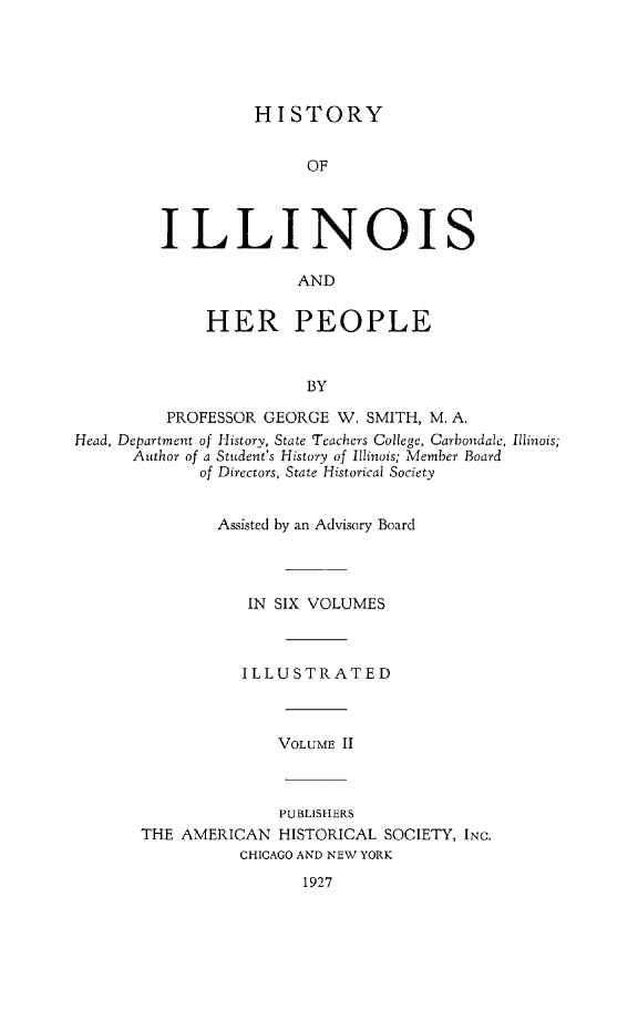 handle is hein.lbr/hstyilop0002 and id is 1 raw text is: 





HISTORY


               OF




ILLINOIS

              AND


     HER PEOPLE


               BY


         PROFESSOR  GEORGE W. SMITH, M. A.
Head, Department of History, State Teachers College, Carbondale, Illinois;
      Author of a Student's History of Illinois; Member Board
             of Directors, State Historical Society


               Assisted by an Advisory Board




                  IN SIX VOLUMES



                  ILLUSTRATED



                     VOLUME II


              PUBLISHERS
THE AMERICAN  HISTORICAL SOCIETY, INC.
          CHICAGO AND NEW YORK


1927


