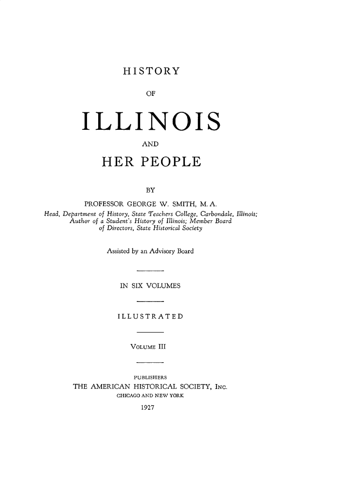 handle is hein.lbr/hstyilop0003 and id is 1 raw text is: 








HISTORY


               OF



ILLINOIS

              AND


     HER PEOPLE


               BY


         PROFESSOR  GEORGE W. SMITH, M. A.
Head, Department of History, State Teachers College, Carbondale, Illinois;
      Author of a Student's History of Illinois; Member Board
             of Directors, State Historical Society


               Assisted by an Advisory Board




                  IN SIX VOLUMES



                  ILLUSTRATED



                    VOLUME III



                    PUBLISHERS
       THE AMERICAN  HISTORICAL SOCIETY, INc.
                 CHICAGO AND NEW YORK


1927


