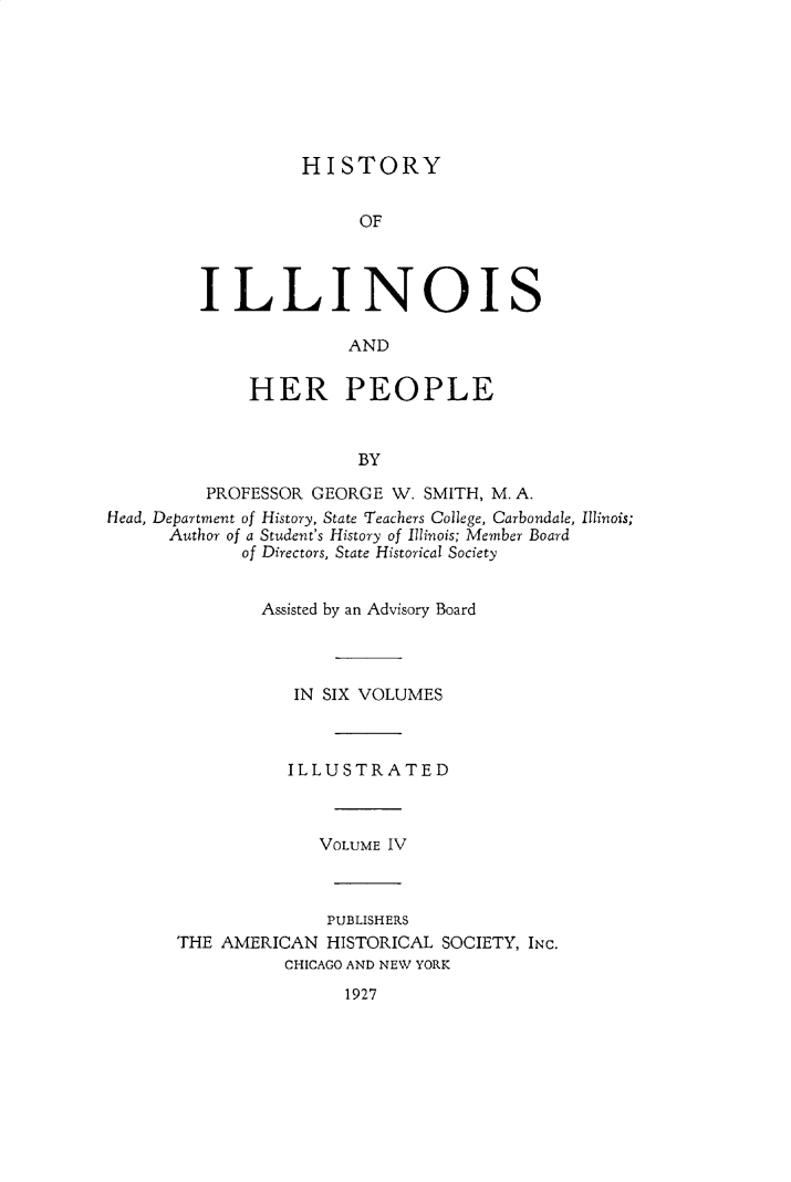 handle is hein.lbr/hstyilop0004 and id is 1 raw text is: 







          HISTORY


               OF



ILLINOIS

              AND


             HER PEOPLE


                        BY

         PROFESSOR GEORGE  W. SMITH, M. A.
Head, Department of History, State Teachers College, Carbondale, Illinois;
      Author of a Student's History of Illinois; Member Board
             of Directors, State Historical Society


               Assisted by an Advisory Board




                  IN SIX VOLUMES



                  ILLUSTRATED



                    VOLUME IV



                    PUBLISHERS
       THE AMERICAN  HISTORICAL SOCIETY, INC.
                 CHICAGO AND NEW YORK


1927


