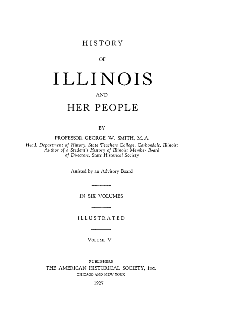 handle is hein.lbr/hstyilop0005 and id is 1 raw text is: 






HISTORY


                        OF



         ILLINOIS

                       AND


             HER PEOPLE


                        BY

         PROFESSOR GEORGE  W. SMITH, M. A.
Head, Department of History, State Teachers College, Carbondale, Illinois;
      Author of a Student's History of Illinois; Member Board
             of Directors, State Historical Society


             Assisted by an Advisory Board




                  IN SIX VOLUMES



                  ILLUSTRATED



                    VOLUME V



                    PUBLISHERS
      THE  AMERICAN  HISTORICAL SOCIETY, INC.
                 CHICAGO AND NEW YORK
                      1927



